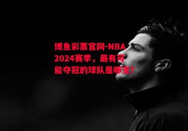 博鱼彩票官网-NBA2024赛季，最有可能夺冠的球队是哪支？