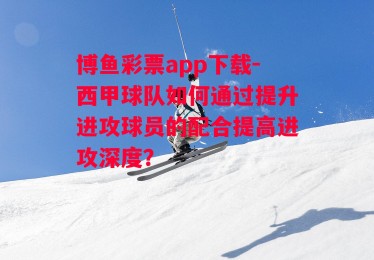 博鱼彩票app下载-西甲球队如何通过提升进攻球员的配合提高进攻深度？