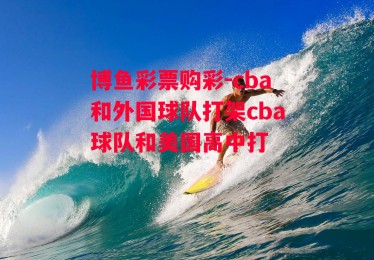 博鱼彩票购彩-cba和外国球队打架cba球队和美国高中打