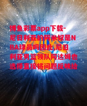 博鱼彩票app下载-尼日利亚的阿米奴是NBA球员吗因此,尼日利亚男篮领队阿达姆也选择直接将问题反映给