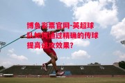 博鱼彩票官网-英超球队如何通过精确的传球提高进攻效果？